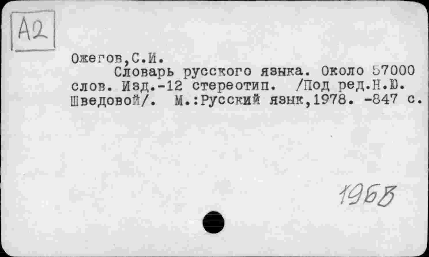 ﻿Ожегов,С.И.
Словарь русского языка. Около 07000 слов. Изд.-12 стереотип. /Под ред.Н.Ю. Шведовой/. М.:Русский язык,1978. -847 с.
